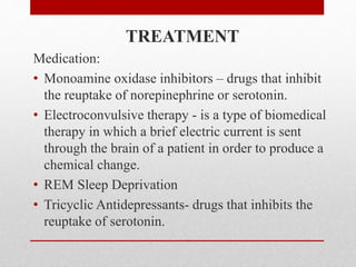 TREATMENT
Medication:
• Monoamine oxidase inhibitors – drugs that inhibit
the reuptake of norepinephrine or serotonin.
• Electroconvulsive therapy - is a type of biomedical
therapy in which a brief electric current is sent
through the brain of a patient in order to produce a
chemical change.
• REM Sleep Deprivation
• Tricyclic Antidepressants- drugs that inhibits the
reuptake of serotonin.
 