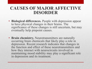 CAUSES OF MAJOR AFFECTIVE
DISORDER
• Biological differences. People with depression appear
to have physical changes in their brains. The
significance of these changes is still uncertain, but may
eventually help pinpoint causes.
• Brain chemistry. Neurotransmitters are naturally
occurring brain chemicals that likely play a role in
depression. Recent research indicates that changes in
the function and effect of these neurotransmitters and
how they interact with neurocircuits involved in
maintaining mood stability may play a significant role
in depression and its treatment.
 