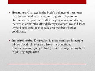 • Hormones. Changes in the body's balance of hormones
may be involved in causing or triggering depression.
Hormone changes can result with pregnancy and during
the weeks or months after delivery (postpartum) and from
thyroid problems, menopause or a number of other
conditions.
• Inherited traits. Depression is more common in people
whose blood relatives also have this condition.
Researchers are trying to find genes that may be involved
in causing depression.
 