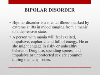 BIPOLAR DISORDER
• Bipolar disorder is a mental illness marked by
extreme shifts in mood ranging from a manic
to a depressive state.
• A person with mania will feel excited,
impulsive, euphoric, and full of energy. He or
she might engage in risky or unhealthy
behavior. Drug use, spending sprees, and
impulsive or unprotected sex are common
during manic episodes.
 