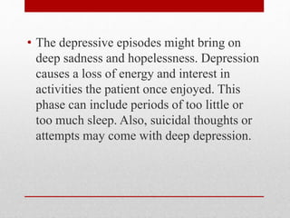 • The depressive episodes might bring on
deep sadness and hopelessness. Depression
causes a loss of energy and interest in
activities the patient once enjoyed. This
phase can include periods of too little or
too much sleep. Also, suicidal thoughts or
attempts may come with deep depression.
 