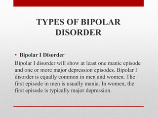 TYPES OF BIPOLAR
DISORDER
• Bipolar I Disorder
Bipolar I disorder will show at least one manic episode
and one or more major depression episodes. Bipolar I
disorder is equally common in men and women. The
first episode in men is usually mania. In women, the
first episode is typically major depression.
 