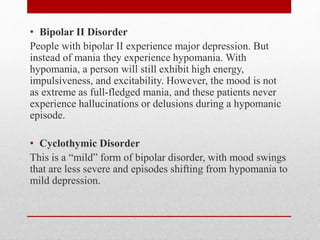 • Bipolar II Disorder
People with bipolar II experience major depression. But
instead of mania they experience hypomania. With
hypomania, a person will still exhibit high energy,
impulsiveness, and excitability. However, the mood is not
as extreme as full-fledged mania, and these patients never
experience hallucinations or delusions during a hypomanic
episode.
• Cyclothymic Disorder
This is a “mild” form of bipolar disorder, with mood swings
that are less severe and episodes shifting from hypomania to
mild depression.
 