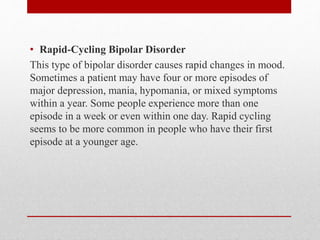 • Rapid-Cycling Bipolar Disorder
This type of bipolar disorder causes rapid changes in mood.
Sometimes a patient may have four or more episodes of
major depression, mania, hypomania, or mixed symptoms
within a year. Some people experience more than one
episode in a week or even within one day. Rapid cycling
seems to be more common in people who have their first
episode at a younger age.
 