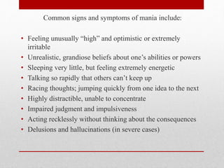 Common signs and symptoms of mania include:
• Feeling unusually “high” and optimistic or extremely
irritable
• Unrealistic, grandiose beliefs about one’s abilities or powers
• Sleeping very little, but feeling extremely energetic
• Talking so rapidly that others can’t keep up
• Racing thoughts; jumping quickly from one idea to the next
• Highly distractible, unable to concentrate
• Impaired judgment and impulsiveness
• Acting recklessly without thinking about the consequences
• Delusions and hallucinations (in severe cases)
 