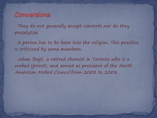 They do not generally accept converts nor do they
proselytize.

A person has to be born into the religion. This practice
is criticized by some members.

Jehan Bagli, a retired chemist in Toronto who is a
mobed (priest), and served as president of the North
American Mobed Council from 2002 to 2008.
 