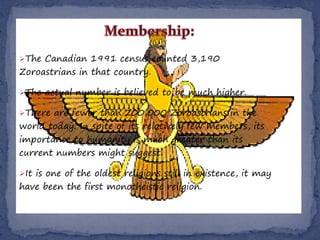 The Canadian 1991 census counted 3,190
Zoroastrians in that country.

The actual number is believed to be much higher.

There are fewer than 200,000 Zoroastrians in the
world today. In spite of its relatively few members, its
importance to humanity is much greater than its
current numbers might suggest.

It is one of the oldest religions still in existence, it may
have been the first monotheistic religion.
 