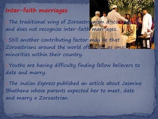 Inter-faith marriages
The traditional wing of Zoroastrianism discourages
and does not recognize inter-faith marriages.

Still another contributing factor may be that
Zoroastrians around the world often live as small
minorities within their country.

Youths are having difficulty finding fellow believers to
date and marry.

The   Indian Express published an article about Jasmine
Bhathena whose parents expected her to meet, date
and marry a Zoroastrian.
 