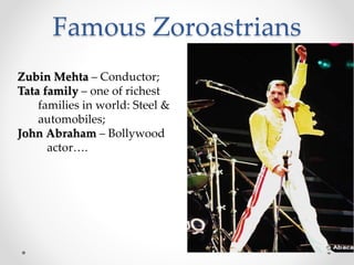 Famous Zoroastrians 
100,000 left 
India 
(Parsis) 
-Low birth rates 
-Out-marriage 
-Aging population 
-Emigration to 
other societies 
Zubin Mehta – Conductor; 
Tata family – one of richest 
families in world: Steel & 
automobiles; 
John Abraham – Bollywood 
actor…. 
