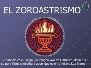 EL ZOROASTRISMO




Su símbolo es el Fuego (La imagen viva de Ohrmazd, dado que
su pura llama simboliza a aquel que es en sí mismo Luz Eterna)
 