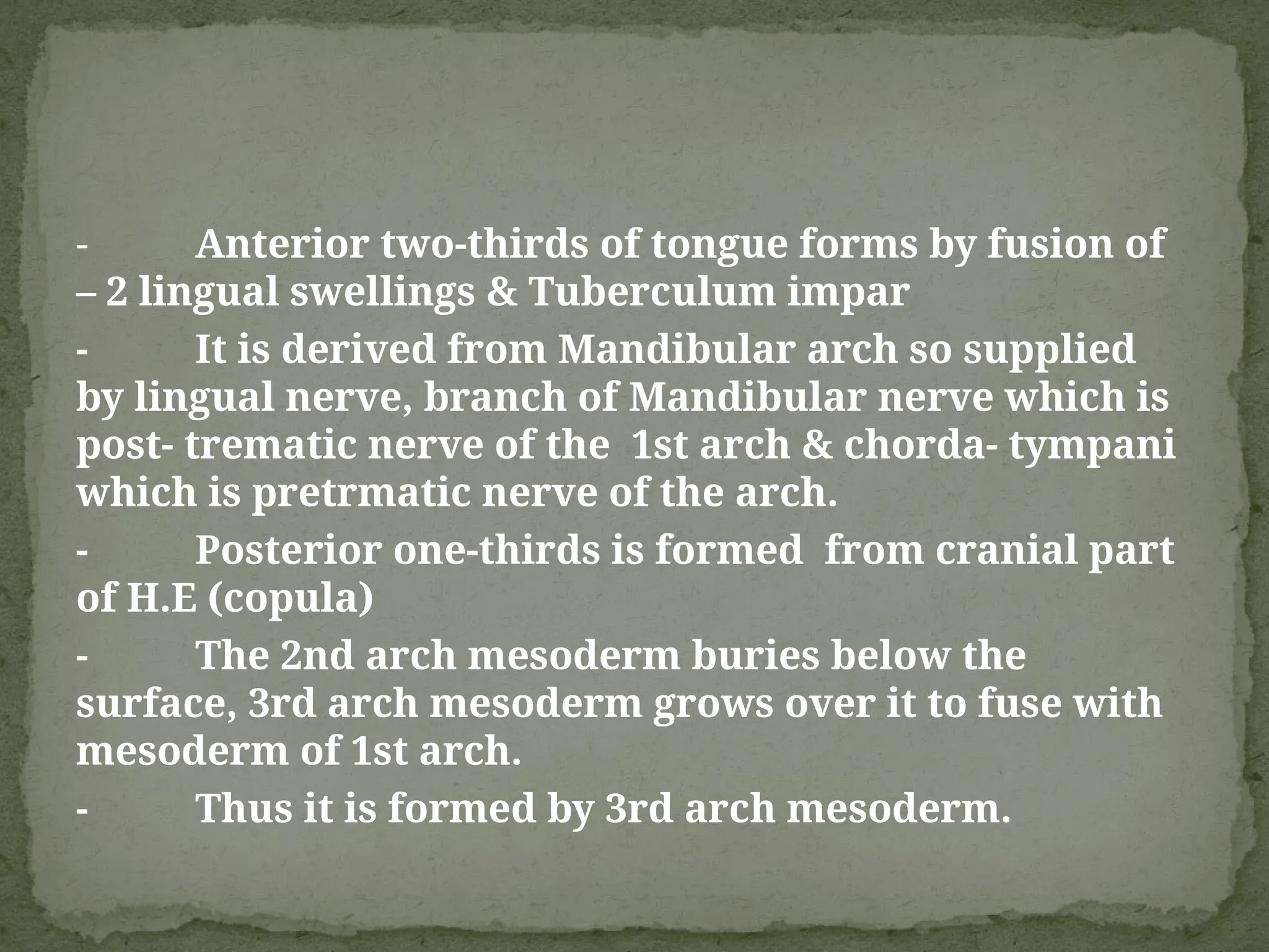 - Anterior two-thirds of tongue forms by fusion of
– 2 lingual swellings & Tuberculum impar
- It is derived from Mandibular arch so supplied
by lingual nerve, branch of Mandibular nerve which is
post- trematic nerve of the 1st arch & chorda- tympani
which is pretrmatic nerve of the arch.
- Posterior one-thirds is formed from cranial part
of H.E (copula)
- The 2nd arch mesoderm buries below the
surface, 3rd arch mesoderm grows over it to fuse with
mesoderm of 1st arch.
- Thus it is formed by 3rd arch mesoderm.
 