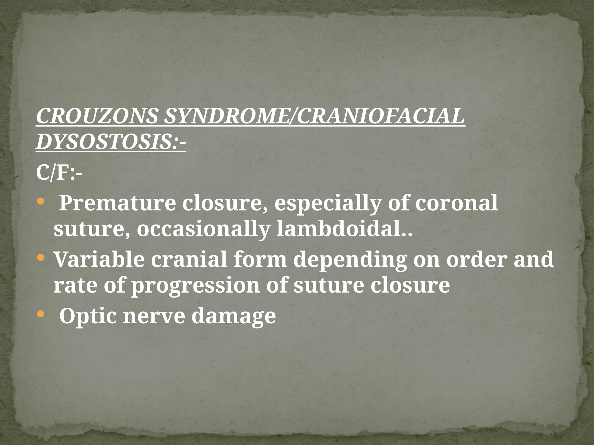 CROUZONS SYNDROME/CRANIOFACIAL
DYSOSTOSIS:-
C/F:-
 Premature closure, especially of coronal
suture, occasionally lambdoidal..
 Variable cranial form depending on order and
rate of progression of suture closure
 Optic nerve damage
 