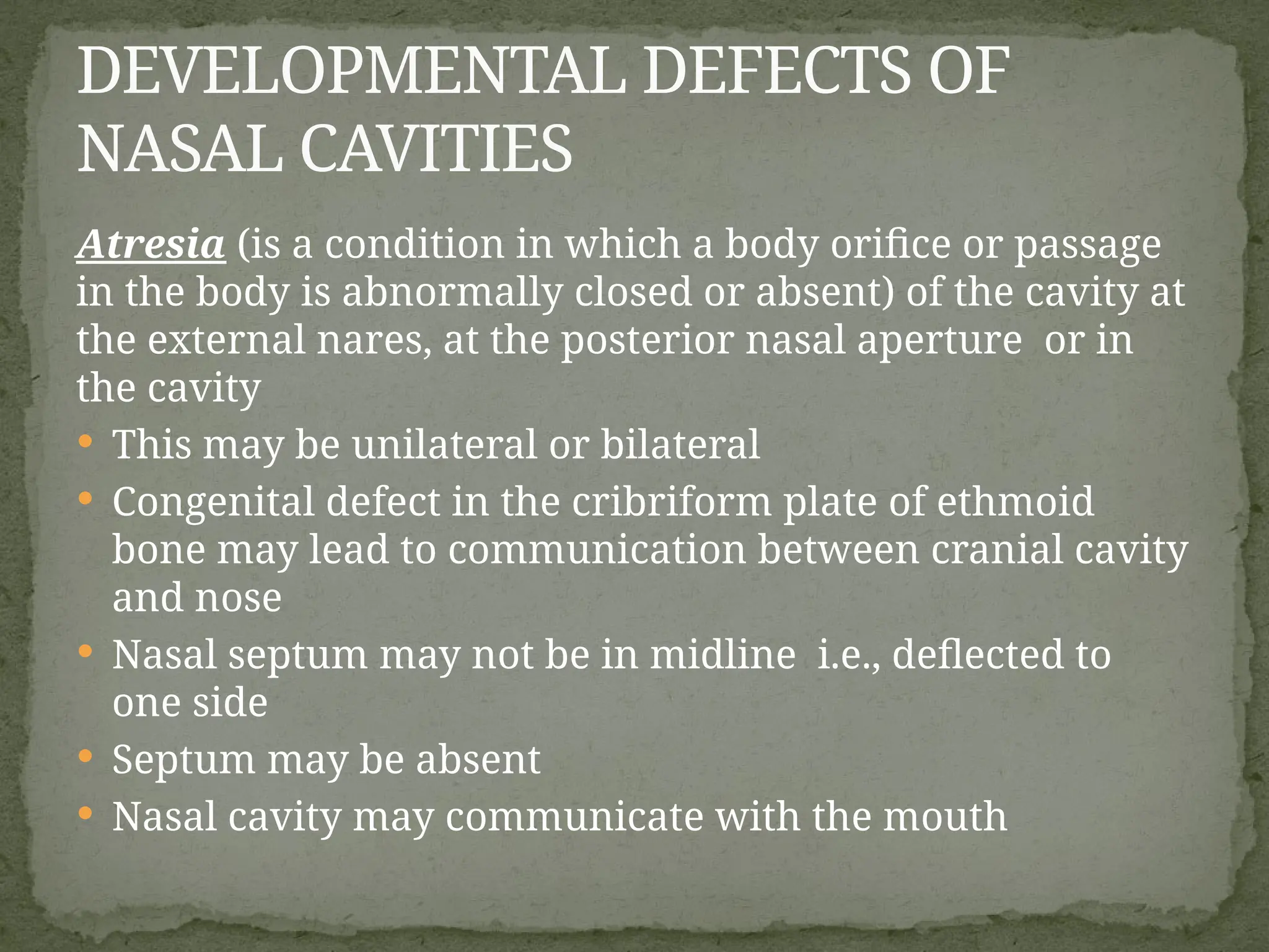 Atresia (is a condition in which a body orifice or passage
in the body is abnormally closed or absent) of the cavity at
the external nares, at the posterior nasal aperture or in
the cavity
 This may be unilateral or bilateral
 Congenital defect in the cribriform plate of ethmoid
bone may lead to communication between cranial cavity
and nose
 Nasal septum may not be in midline i.e., deflected to
one side
 Septum may be absent
 Nasal cavity may communicate with the mouth
DEVELOPMENTAL DEFECTS OF
NASAL CAVITIES
 