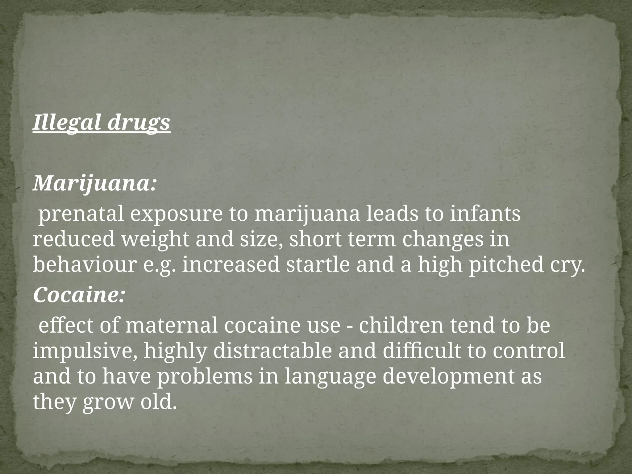 Illegal drugs
Marijuana:
prenatal exposure to marijuana leads to infants
reduced weight and size, short term changes in
behaviour e.g. increased startle and a high pitched cry.
Cocaine:
effect of maternal cocaine use - children tend to be
impulsive, highly distractable and difficult to control
and to have problems in language development as
they grow old.
 