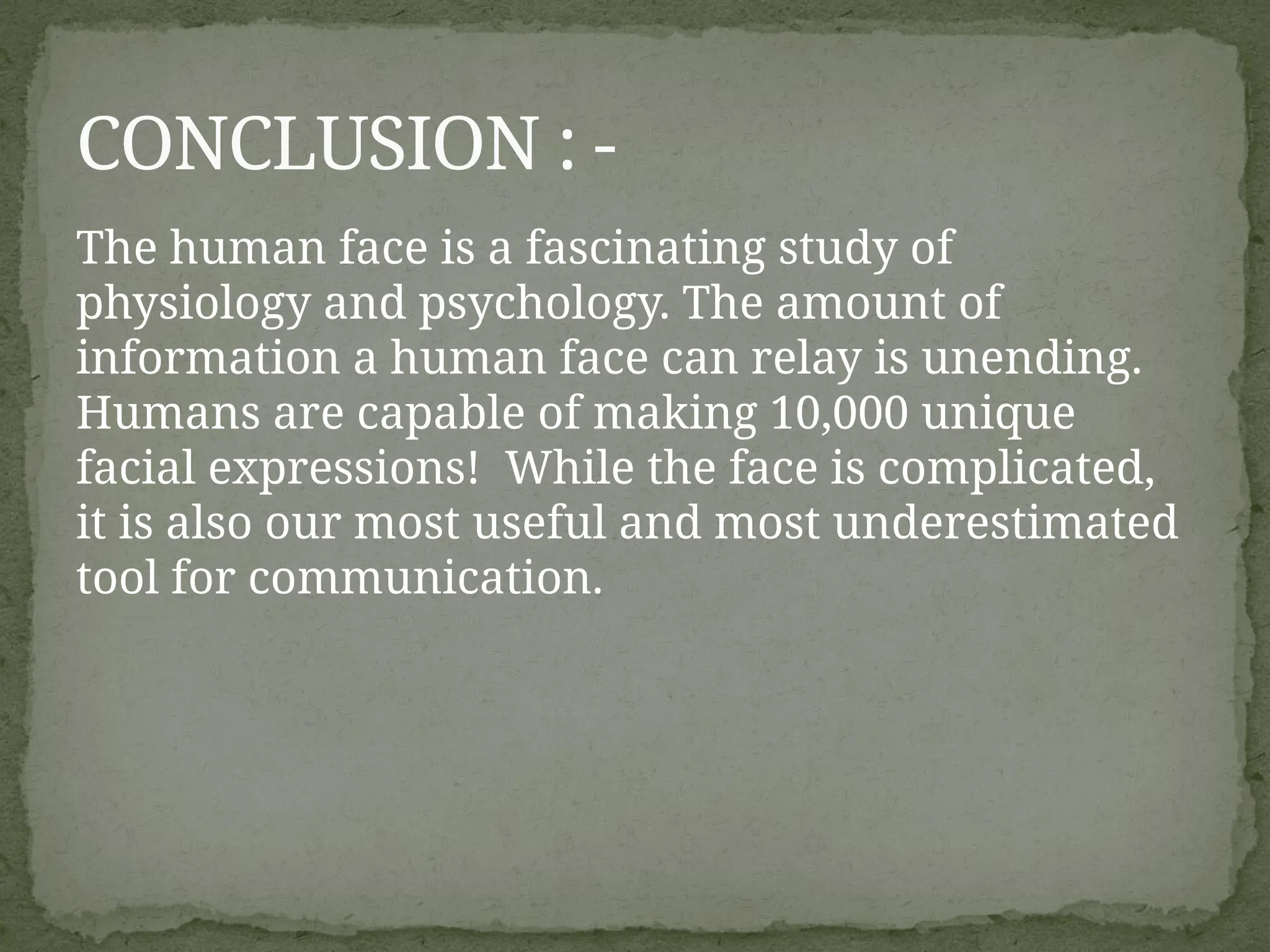 The human face is a fascinating study of
physiology and psychology. The amount of
information a human face can relay is unending.
Humans are capable of making 10,000 unique
facial expressions! While the face is complicated,
it is also our most useful and most underestimated
tool for communication.
CONCLUSION : -
 