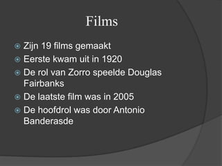 Films
 Zijn 19 films gemaakt
 Eerste kwam uit in 1920
 De rol van Zorro speelde Douglas
  Fairbanks
 De laatste film was in 2005
 De hoofdrol was door Antonio
  Banderasde
 