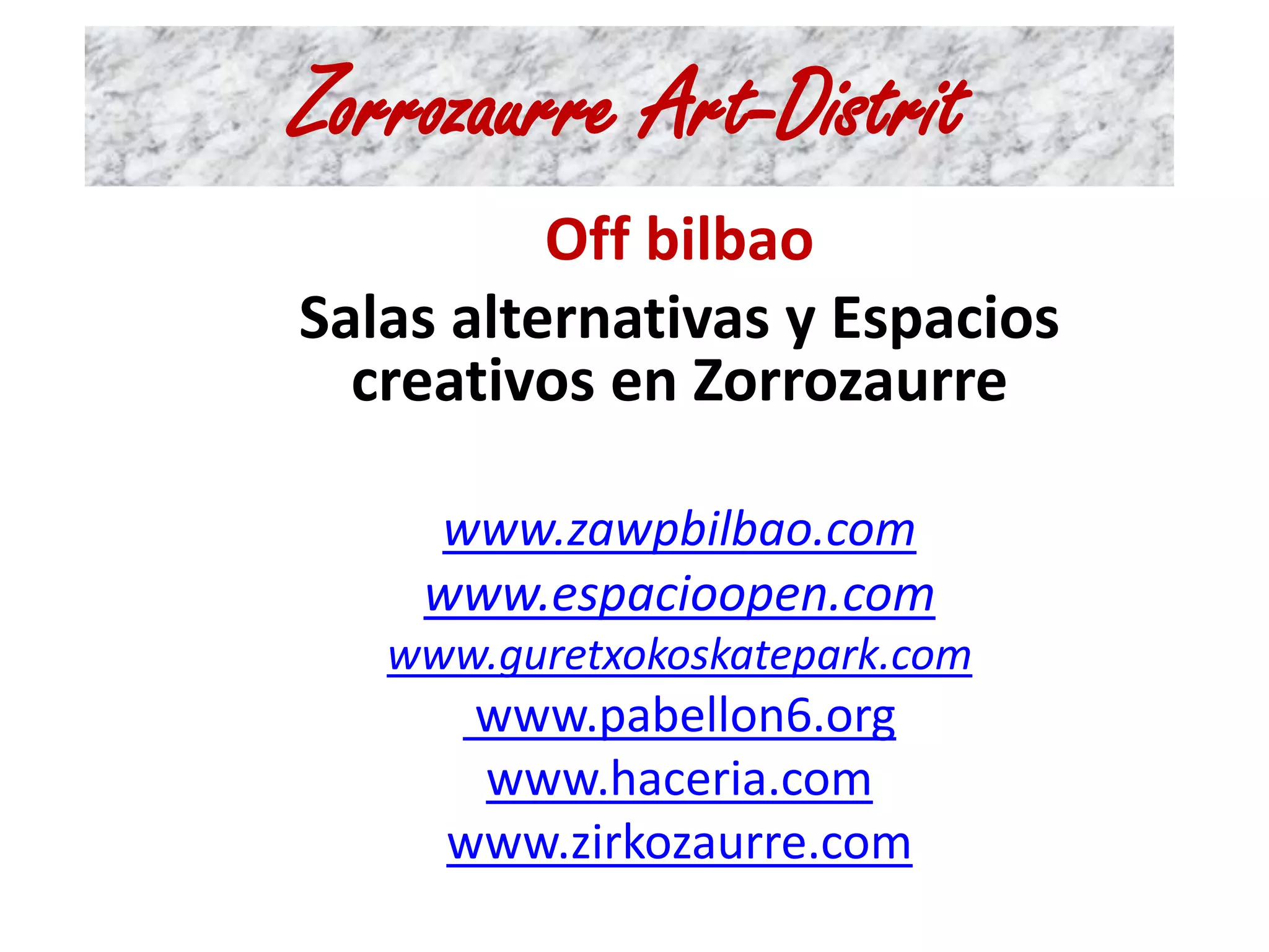 Zorrozaurre Art-Distrit 
Off bilbao 
Salas alternativas y Espacios 
creativos en Zorrozaurre 
www.zawpbilbao.com 
www.espacioopen.com 
www.guretxokoskatepark.com 
www.pabellon6.org 
www.haceria.com 
www.zirkozaurre.com 
