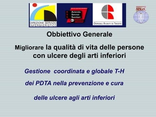 Obbiettivo Generale
Migliorare la qualità di vita delle persone
con ulcere degli arti inferiori
Gestione coordinata e globale T-H
dei PDTA nella prevenzione e cura
delle ulcere agli arti inferiori
 