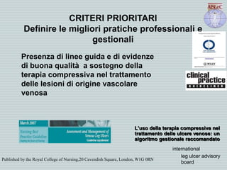CRITERI PRIORITARI
Definire le migliori pratiche professionali e
gestionali
Presenza di linee guida e di evidenze
di buona qualità a sostegno della
terapia compressiva nel trattamento
delle lesioni di origine vascolare
venosa
Published by the Royal College of Nursing,20 Cavendish Square, London, W1G 0RN
L’uso della terapia compressiva nel
trattamento delle ulcere venose: un
algoritmo gestionale raccomandato
international
leg ulcer advisory
board
 