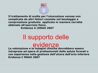 Il trattamento di scelta per l’ulcerazione venosa non
complicata da altri fattori consiste nel bendaggio a
compressione graduata applicato in maniera corretta
abbinato all’esercizio fisico.
Evidenza A (RNAO 2007
La valutazione e le indagini cliniche dovrebbero essere
intraprese ad opera di professionisti della salute formati e
con esperienza nella gestione dell’ulcera dell’arto inferiore
Evidenza C RNAO 2007
Il supporto delle
evidenze
 