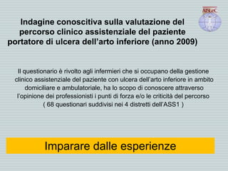 Indagine conoscitiva sulla valutazione del
percorso clinico assistenziale del paziente
portatore di ulcera dell’arto inferiore (anno 2009)
Il questionario è rivolto agli infermieri che si occupano della gestione
clinico assistenziale del paziente con ulcera dell’arto inferiore in ambito
domiciliare e ambulatoriale, ha lo scopo di conoscere attraverso
l’opinione dei professionisti i punti di forza e/o le criticità del percorso
( 68 questionari suddivisi nei 4 distretti dell’ASS1 )
Imparare dalle esperienze
 