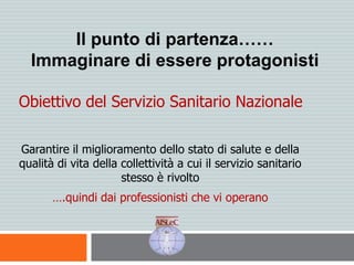 Il punto di partenza……
Immaginare di essere protagonisti
Obiettivo del Servizio Sanitario Nazionale
Garantire il miglioramento dello stato di salute e della
qualità di vita della collettività a cui il servizio sanitario
stesso è rivolto
….quindi dai professionisti che vi operano
 