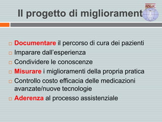 Il progetto di miglioramento
 Documentare il percorso di cura dei pazienti
 Imparare dall’esperienza
 Condividere le conoscenze
 Misurare i miglioramenti della propria pratica
 Controllo costo efficacia delle medicazioni
avanzate/nuove tecnologie
 Aderenza al processo assistenziale
 