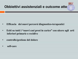 Obbiettivi assistenziali e outcome attesi
• Efficacia dei nuovi percorsi diagnostico-terapeutici
• Esiti su tutti i “nuovi casi presi in carico” con ulcere agli arti
inferiori primarie o recidive
• controllo/gestione del dolore
• self-care
 
