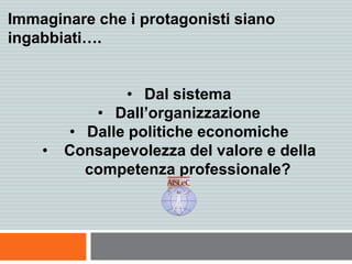 Immaginare che i protagonisti siano
ingabbiati….
• Dal sistema
• Dall’organizzazione
• Dalle politiche economiche
• Consapevolezza del valore e della
competenza professionale?
 