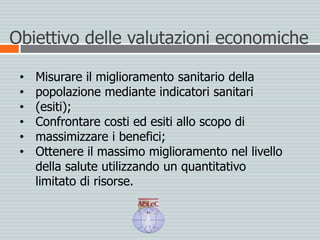 Obiettivo delle valutazioni economiche
• Misurare il miglioramento sanitario della
• popolazione mediante indicatori sanitari
• (esiti);
• Confrontare costi ed esiti allo scopo di
• massimizzare i benefici;
• Ottenere il massimo miglioramento nel livello
della salute utilizzando un quantitativo
limitato di risorse.
 