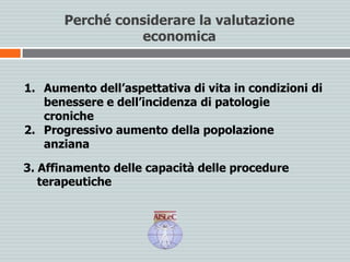 Perché considerare la valutazione
economica
1. Aumento dell’aspettativa di vita in condizioni di
benessere e dell’incidenza di patologie
croniche
2. Progressivo aumento della popolazione
anziana
3. Affinamento delle capacità delle procedure
terapeutiche
 