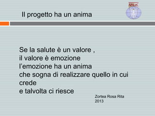 Se la salute è un valore ,
il valore è emozione
l’emozione ha un anima
che sogna di realizzare quello in cui
crede
e talvolta ci riesce
Zortea Rosa Rita
2013
Il progetto ha un anima
 