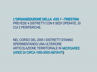 L’ORGANIZZAZIONE DELLA ASS 1 –TRIESTINA
PREVEDE 4 DISTRETTI CON 6 SEDI OPERATE, DI
CUI 2 PERIFERICHE.
NEL CORSO DEL 2005 I DISTRETTI STANNO
SPERIMENTANDO UNA ULTERIORE
ARTICOLAZIONE TERRITORIALE IN MICROAREE
(AREE DI CIRCA 1000-2000 ABITANTI)
 