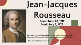 Jean-Jacques
Rousseau
Born: June 28, 1712
Died: July 2, 1778
"Man is born free, and everywhere he is in chains. Those who think
themselves the masters of others are indeed greater slaves than they."
— Rousseau, The Social Contract
 