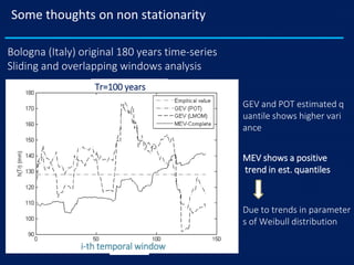 Some thoughts on non stationarity
Bologna (Italy) original 180 years time-series
Sliding and overlapping windows analysis
GEV and POT estimated q
uantile shows higher vari
ance
MEV shows a positive
trend in est. quantiles
Due to trends in parameter
s of Weibull distribution
Tr=100 years
i-th temporal window
 
