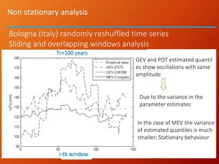 Non stationary analysis
GEV and POT estimated quantil
es show oscillations with same
amplitude
Due to the variance in the
parameter estimates
In the case of MEV the variance
of estimated quantiles is much
smaller; Stationary behaviour
Tr=100 years
i-th window
Bologna (Italy) randomly reshuffled time series
Sliding and overlapping windows analysis
 