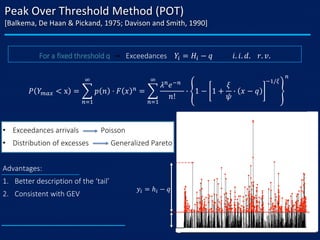 Peak Over Threshold Method (POT)
[Balkema, De Haan & Pickand, 1975; Davison and Smith, 1990]
• Exceedances arrivals Poisson
• Distribution of excesses Generalized Pareto
Advantages:
1. Better description of the ‘tail’
2. Consistent with GEV
𝑃 𝑌 𝑚𝑎𝑥 < x = ෍
𝑛=1
∞
𝑝 𝑛 ⋅ 𝐹 𝑥 𝑛
= ෍
𝑛=1
∞
𝜆 𝑛
𝑒−𝑛
𝑛!
∙ 1 − 1 +
𝜉
𝜓
∙ 𝑥 − 𝑞
−1/𝜉
𝑛
For a fixed threshold q → Exceedances 𝑌𝑖 = 𝐻𝑖 − 𝑞 𝑖. 𝑖. 𝑑. 𝑟. 𝑣.
𝑦𝑖 = ℎ𝑖 − 𝑞
 