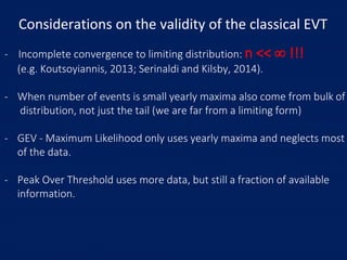Considerations on the validity of the classical EVT
- Incomplete convergence to limiting distribution: n <<  !!!
(e.g. Koutsoyiannis, 2013; Serinaldi and Kilsby, 2014).
- When number of events is small yearly maxima also come from bulk of
distribution, not just the tail (we are far from a limiting form)
- GEV - Maximum Likelihood only uses yearly maxima and neglects most
of the data.
- Peak Over Threshold uses more data, but still a fraction of available
information.
 
