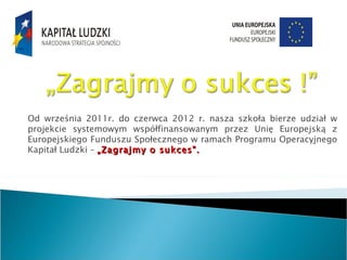 Od września 2011r. do czerwca 2012 r. nasza szkoła bierze udział w
projekcie systemowym współfinansowanym przez Unię Europejską z
Europejskiego Funduszu Społecznego w ramach Programu Operacyjnego
Kapitał Ludzki – „Zagrajmy o sukces".
 