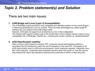 IBM – Enterprise Networking Solutions
Page 12 IBM Confidential Until Availability Announce © Copyright International Business Machines Corporation 2018
Topic 2. Problem statement(s) and Solution
There are two main issues:
1. z/VM Bridge and Linux (Layer 2) Incompatibility:
The z/VM Bridge support provides a very competitive and seamless solution for the overall System
z networking landscape for Linux on z clients. There are many advantages (e.g. allows single IP
interface per Linux guest) to the z/VM bridge model.
However, z/OS does not support (L2) connectivity to Linux in this configuration.
The missing z/OS support creates a gap in the overall value of the z System solution (Layer 2 Linux
compatibility, HS, z/VM Bridge, VSwitch etc.), rendering the overall z solution as “partial/unfinished”.
2. z/OS HiperSockets usability:
When moving a z/OS instance to another CPC, it requires manual administrative actions to
reconfigure the HS interfaces to match the new IP subnet(s) on the new CPC. This applies to all
z/OS environments (even in z/OS only environments). Some customers regularly / frequently move
their z/OS instances. Customers have expressed concerns about this issue (i.e. how this manual
step impacts their day to day operations causing some customers to rethink or stop using HS).
 