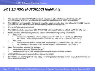 IBM – Enterprise Networking Solutions
Page 17 IBM Confidential Until Availability Announce © Copyright International Business Machines Corporation 2018
z/OS 2.3 HSCI (AUTOIQDC) Highlights
1. The upper layers of the TCP/IP software stack only see an OSA Interface (i.e. the IP route(s), IP
address/subnet, MTU, etc. all reflect the attributes of the OSA interface, IQDC is not visible)
2. The HSCI (L2) path is used by the lower layers of the stack when the peer host is found on the IQD network
(i.e. when the next hop IP address is in the sending host’s ARP/ND cache).
3. IPv4 and IPv6 are both supported.
4. The HSCI inherits the associated OSA INTERFACE attributes (IP address, VMAC, VLAN ID, MTU etc.)
5. All HSCI related artifacts are dynamically created with the following naming conventions:
1. IQDC IPv4:
1. Interface name = EZAIQCnn (where EZAIQC indicates IPv4 IQDC and nn = CHPID, e.g. EZAIQCE0).
2. TRLE name = IUTIQCnn (where IUTIQC indicates IPv4 IQDC and nn = CHPID, e.g. IUTIQCEO).
2. IQDC IPv6:
1. Interface name = EZ6IQCnn (where EZ6IQC indicates IPv6 IQDC and nn = CHPID, e.g. EZ6IQCE0
2. TRLE name = IUTIC6nn (where IUTIC6 indicates IPv6 IQDC and nn = CHPID, e.g. IUTIC6EO).
6. Layer 2 architecture requires that software:
1. transmits and receives “Ethernet frames”.
2. handles all ARP (IPv4) and Neighbor Discovery (IPv6) processing in software
7. z/OS QDIO Accelerator is supported (see backup for details)
8. AUTOIQDC can be changed with Vary Obey. The change does not impact current usage, but will impact any
future attempts to use it.
 