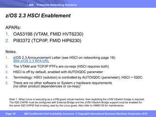 IBM – Enterprise Networking Solutions
Page 18 IBM Confidential Until Availability Announce © Copyright International Business Machines Corporation 2018
z/OS 2.3 HSCI Enablement
APARs:
1. OA53198 (VTAM, FMID HVT6230)
2. PI83372 (TCP/IP, FMID HIP6230)
Notes.
1. z/OS 2.3 Announcement Letter (see HSCI on networking page 18):
IBM z/OS 2.3 RFA URL
2. The VTAM and TCP/IP PTFs are co-reqs (HSCI requires both)
3. HSCI is off by default, enabled with AUTOIQDC parameter
4. Terminology: HSCI (solution) is controlled by AUTOIQDC (parameter); HSCI = IQDC
5. There are no other software or System z hardware requirements
(no other product dependencies or co-reqs)1
Note 1. When Linux is executing as a z/VM guest virtual machine, then exploiting the z/VM VSwitch bridge is required.
The IQD CHPID must be configured with External Bridge and the z/VM VSwitch Bridge support must be enabled for
the same IQD CHPID that is being used by the Linux guest. Also refer to VM66135 for maintenance.
 