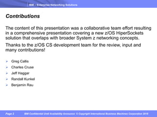 IBM – Enterprise Networking Solutions
Page 2 IBM Confidential Until Availability Announce © Copyright International Business Machines Corporation 2018
Contributions
The content of this presentation was a collaborative team effort resulting
in a comprehensive presentation covering a new z/OS HiperSockets
solution that overlaps with broader System z networking concepts.
Thanks to the z/OS CS development team for the review, input and
many contributions!
Ø Greg Callis
Ø Charles Cruse
Ø Jeff Haggar
Ø Randall Kunkel
Ø Benjamin Rau
 