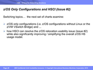 IBM – Enterprise Networking Solutions
Page 20 IBM Confidential Until Availability Announce © Copyright International Business Machines Corporation 2018
z/OS Only Configurations and HSCI (Issue #2)
Switching topics… the next set of charts examine:
Ø z/OS only configurations (i.e. z/OS configurations without Linux or the
z/VM VSwitch Bridge) and ...
Ø how HSCI can resolve the z/OS relocation usability issue (issue #2)
while also significantly improving / simplifying the overall z/OS HS
usage model.
 