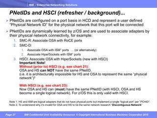 IBM – Enterprise Networking Solutions
Page 27 IBM Confidential Until Availability Announce © Copyright International Business Machines Corporation 2018
PNetIDs and HSCI (refresher / background)...
Ø PNetIDs are configured on a port basis in HCD and represent a user defined
“Physical Network ID” for the physical network that this port will be connected
Ø PNetIDs are dynamically learned by z/OS and are used to associate adapters by
their physical network connectivity, for example:
1. SMC-R: Associate OSA with RoCE ports
2. SMC-D:
1. Associate OSA with ISM1 ports … (or alternatively)
2. Associate HiperSockets with ISM1 ports
3. HSCI: Associate OSA with HiperSockets (new with HSCI)
Important Note!
Without (prior to) HSCI (e.g. see chart 21):
OSA and HS can NOT have the same PNetID.
(i.e. it is architecturally impossible for HS and OSA to represent the same “physical
network”)2
With HSCI (e.g. see chart 23):
Now OSA and HS can (must) have the same PNetID (with HSCI, OSA and HS
become a single logical network). For z/OS this is only valid with HSCI.
Note 1. HS and ISM are logical adapters that do not have physical ports but implement a single “logical port” per “PCHID”.
Note 2. To understand why it’s invalid for OSA and HS to be the same network research “Discontiguous Network”
 