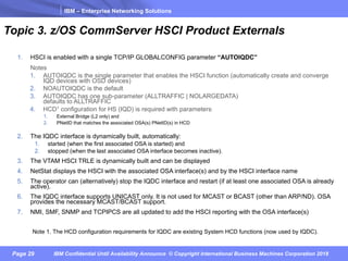 IBM – Enterprise Networking Solutions
Page 29 IBM Confidential Until Availability Announce © Copyright International Business Machines Corporation 2018
Topic 3. z/OS CommServer HSCI Product Externals
1. HSCI is enabled with a single TCP/IP GLOBALCONFIG parameter “AUTOIQDC”
Notes
1. AUTOIQDC is the single parameter that enables the HSCI function (automatically create and converge
IQD devices with OSD devices)
2. NOAUTOIQDC is the default
3. AUTOIQDC has one sub-parameter (ALLTRAFFIC | NOLARGEDATA)
defaults to ALLTRAFFIC
4. HCD1 configuration for HS (IQD) is required with parameters:
1. External Bridge (L2 only) and
2. PNetID that matches the associated OSA(s) PNetID(s) in HCD
2. The IQDC interface is dynamically built, automatically:
1. started (when the first associated OSA is started) and
2. stopped (when the last associated OSA interface becomes inactive).
3. The VTAM HSCI TRLE is dynamically built and can be displayed
4. NetStat displays the HSCI with the associated OSA interface(s) and by the HSCI interface name
5. The operator can (alternatively) stop the IQDC interface and restart (if at least one associated OSA is already
active).
6. The IQDC interface supports UNICAST only. It is not used for MCAST or BCAST (other than ARP/ND). OSA
provides the necessary MCAST/BCAST support.
7. NMI, SMF, SNMP and TCPIPCS are all updated to add the HSCI reporting with the OSA interface(s)
Note 1. The HCD configuration requirements for IQDC are existing System HCD functions (now used by IQDC).
 