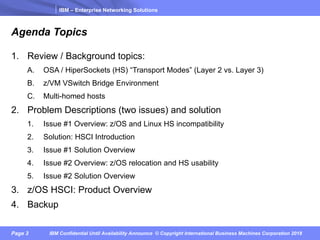 IBM – Enterprise Networking Solutions
Page 3 IBM Confidential Until Availability Announce © Copyright International Business Machines Corporation 2018
Agenda Topics
1. Review / Background topics:
A. OSA / HiperSockets (HS) “Transport Modes” (Layer 2 vs. Layer 3)
B. z/VM VSwitch Bridge Environment
C. Multi-homed hosts
2. Problem Descriptions (two issues) and solution
1. Issue #1 Overview: z/OS and Linux HS incompatibility
2. Solution: HSCI Introduction
3. Issue #1 Solution Overview
4. Issue #2 Overview: z/OS relocation and HS usability
5. Issue #2 Solution Overview
3. z/OS HSCI: Product Overview
4. Backup
 