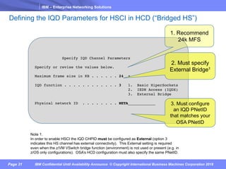 IBM – Enterprise Networking Solutions
Page 31 IBM Confidential Until Availability Announce © Copyright International Business Machines Corporation 2018
Defining the IQD Parameters for HSCI in HCD (“Bridged HS”)
Specify IQD Channel Parameters
Specify or revise the values below.
Maximum frame size in KB . . . . . . 24 +
IQD function . . . . . . . . . . . . 3 1. Basic HiperSockets
2. IEDN Access (IQDX)
3. External Bridge
Physical network ID . . . . . . . . NETA____________
Note 1.
In order to enable HSCI the IQD CHPID must be configured as External (option 3
indicates this HS channel has external connectivity). This External setting is required
even when the z/VM VSwitch bridge function (environment) is not used or present (e.g. in
z/OS only configurations). OSA’s HCD configuration must also specify the same PNetID.
2. Must specify
External Bridge1
1. Recommend
24k MFS
3. Must configure
an IQD PNetID
that matches your
OSA PNetID
 