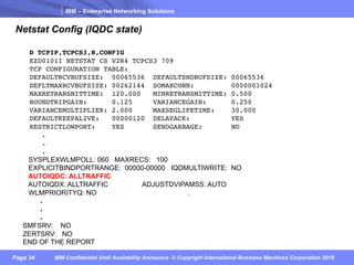 IBM – Enterprise Networking Solutions
Page 34 IBM Confidential Until Availability Announce © Copyright International Business Machines Corporation 2018
Netstat Config (IQDC state)
D TCPIP,TCPCS3,N,CONFIG
EZD0101I NETSTAT CS V2R4 TCPCS3 709
TCP CONFIGURATION TABLE:
DEFAULTRCVBUFSIZE: 00065536 DEFAULTSNDBUFSIZE: 00065536
DEFLTMAXRCVBUFSIZE: 00262144 SOMAXCONN: 0000001024
MAXRETRANSMITTIME: 120.000 MINRETRANSMITTIME: 0.500
ROUNDTRIPGAIN: 0.125 VARIANCEGAIN: 0.250
VARIANCEMULTIPLIER: 2.000 MAXSEGLIFETIME: 30.000
DEFAULTKEEPALIVE: 00000120 DELAYACK: YES
RESTRICTLOWPORT: YES SENDGARBAGE: NO
.
.
.
SYSPLEXWLMPOLL: 060 MAXRECS: 100
EXPLICITBINDPORTRANGE: 00000-00000 IQDMULTIWRITE: NO
AUTOIQDC: ALLTRAFFIC
AUTOIQDX: ALLTRAFFIC ADJUSTDVIPAMSS: AUTO
WLMPRIORITYQ: NO .
.
.
.
SMFSRV: NO
ZERTSRV: NO
END OF THE REPORT
 