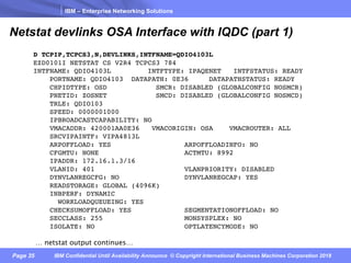 IBM – Enterprise Networking Solutions
Page 35 IBM Confidential Until Availability Announce © Copyright International Business Machines Corporation 2018
Netstat devlinks OSA Interface with IQDC (part 1)
D TCPIP,TCPCS3,N,DEVLINKS,INTFNAME=QDIO4103L
EZD0101I NETSTAT CS V2R4 TCPCS3 784
INTFNAME: QDIO4103L INTFTYPE: IPAQENET INTFSTATUS: READY
PORTNAME: QDIO4103 DATAPATH: 0E36 DATAPATHSTATUS: READY
CHPIDTYPE: OSD SMCR: DISABLED (GLOBALCONFIG NOSMCR)
PNETID: ZOSNET SMCD: DISABLED (GLOBALCONFIG NOSMCD)
TRLE: QDIO103
SPEED: 0000001000
IPBROADCASTCAPABILITY: NO
VMACADDR: 420001AA0E36 VMACORIGIN: OSA VMACROUTER: ALL
SRCVIPAINTF: VIPA4813L
ARPOFFLOAD: YES ARPOFFLOADINFO: NO
CFGMTU: NONE ACTMTU: 8992
IPADDR: 172.16.1.3/16
VLANID: 401 VLANPRIORITY: DISABLED
DYNVLANREGCFG: NO DYNVLANREGCAP: YES
READSTORAGE: GLOBAL (4096K)
INBPERF: DYNAMIC
WORKLOADQUEUEING: YES
CHECKSUMOFFLOAD: YES SEGMENTATIONOFFLOAD: NO
SECCLASS: 255 MONSYSPLEX: NO
ISOLATE: NO OPTLATENCYMODE: NO
… netstat output continues…
 